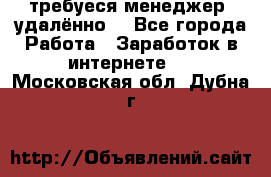 требуеся менеджер (удалённо) - Все города Работа » Заработок в интернете   . Московская обл.,Дубна г.